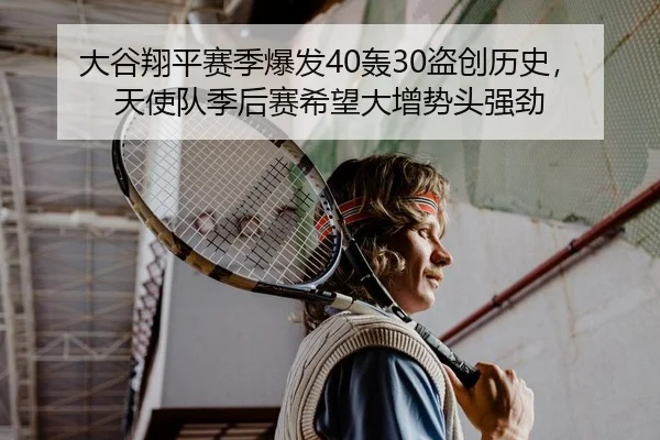 大谷翔平赛季爆发40轰30盗创历史，天使队季后赛希望大增势头强劲